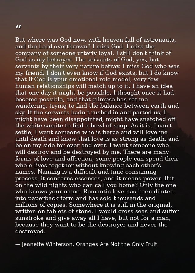 But where was God now, with heaven full of astronauts, and the Lord overthrown? I miss God. I miss the company of someon — Jeanette Winterson, Oranges Are Not the Only Fruit