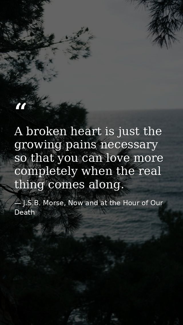 A broken heart is just the growing pains necessary so that you can love more completely when the real thing comes along. — J.S.B. Morse, Now and at the Hour of Our Death