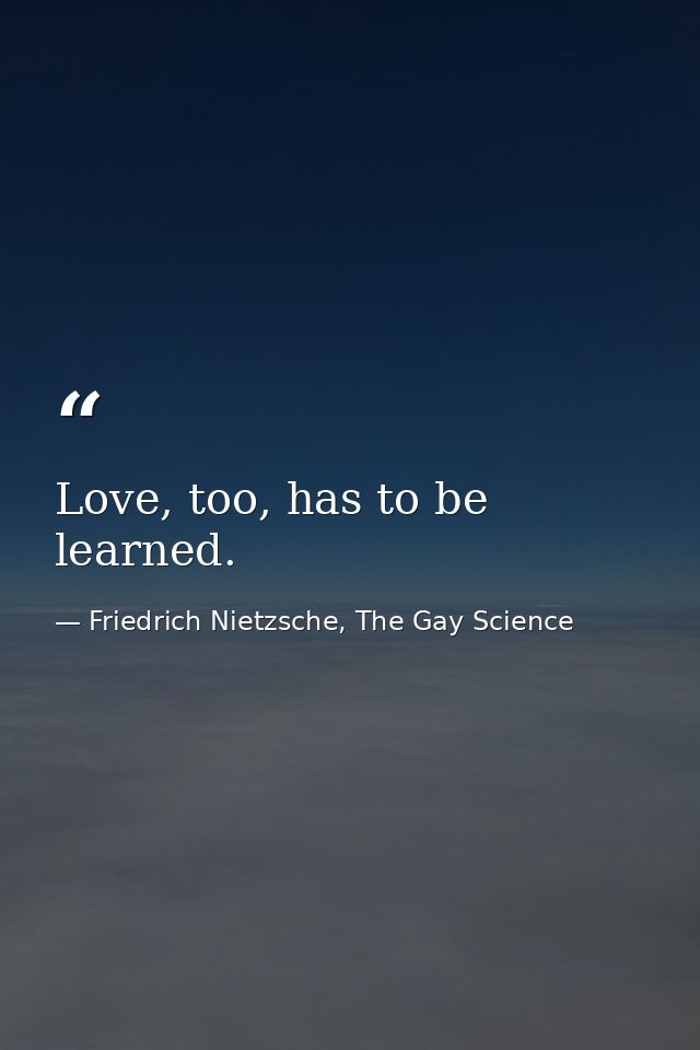Love, too, has to be learned. — Friedrich Nietzsche, The Gay Science