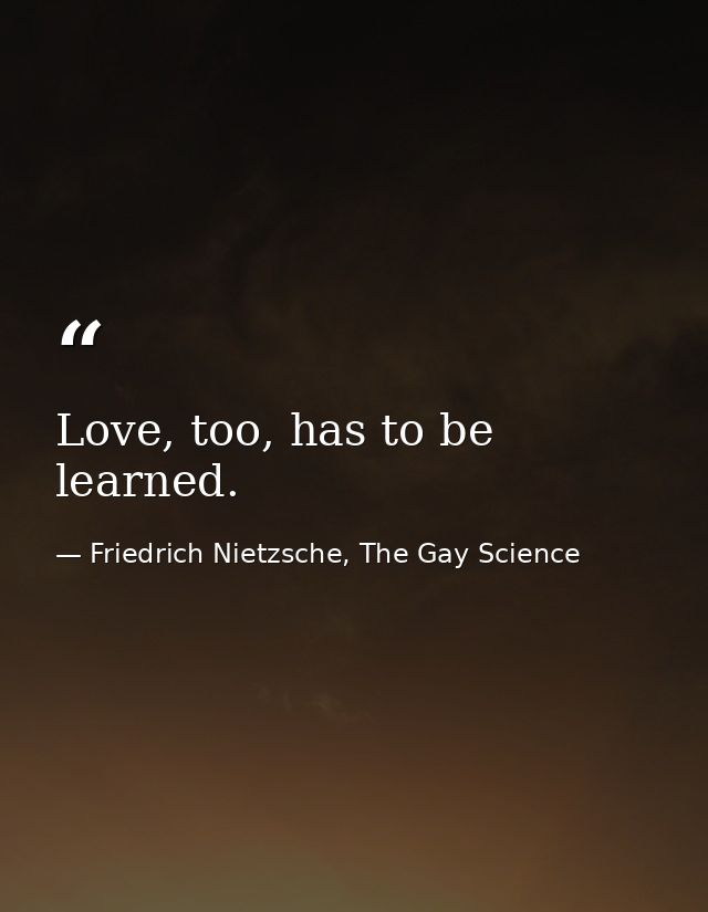 Love, too, has to be learned. — Friedrich Nietzsche, The Gay Science