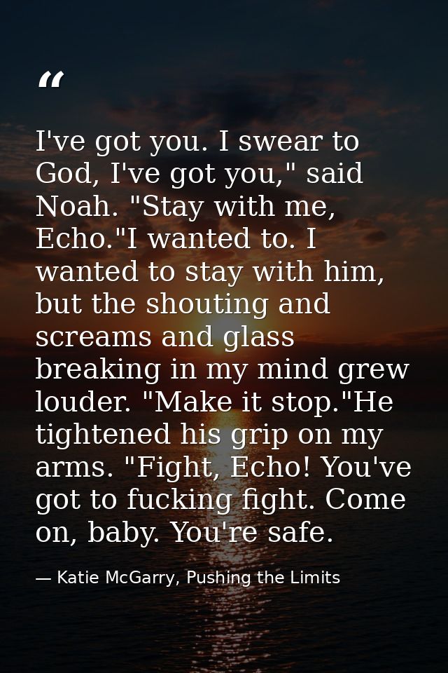 I've got you. I swear to God, I've got you," said Noah. "Stay with me, Echo."I wanted to. I wanted to stay with him, but — Katie McGarry, Pushing the Limits