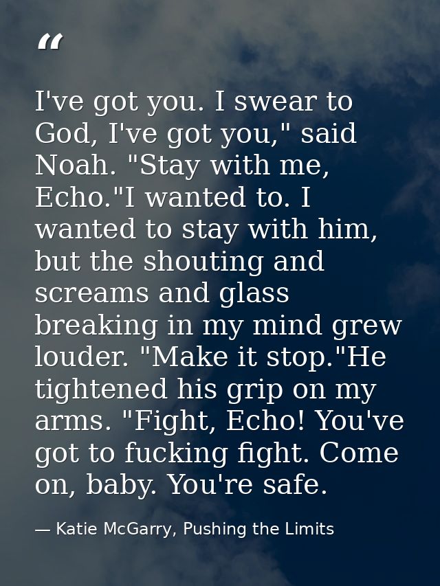 I've got you. I swear to God, I've got you," said Noah. "Stay with me, Echo."I wanted to. I wanted to stay with him, but — Katie McGarry, Pushing the Limits