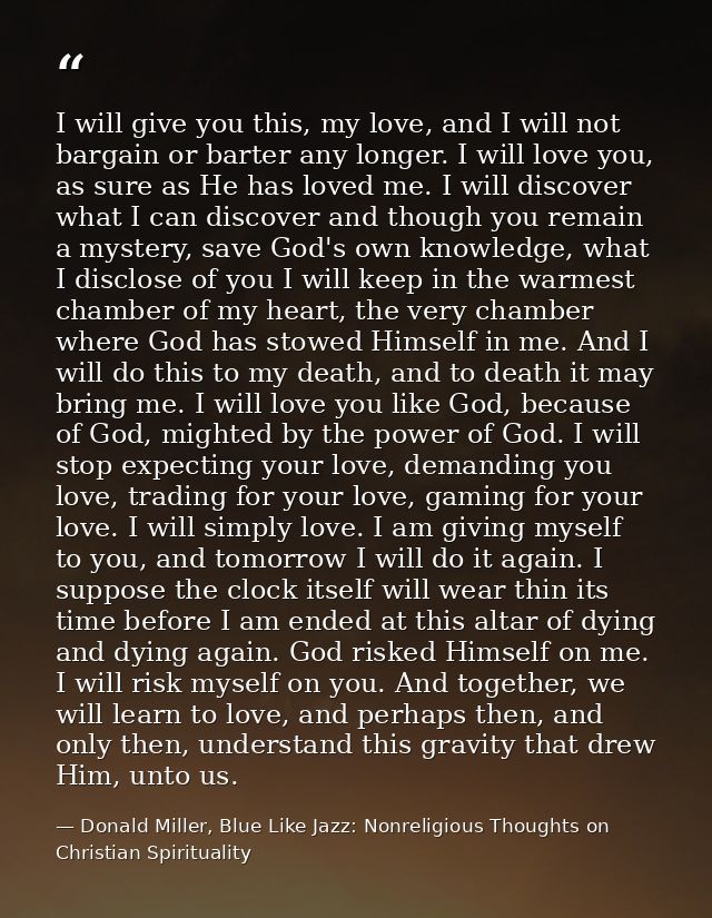 I will give you this, my love, and I will not bargain or barter any longer. I will love you, as sure as He has loved me. — Donald Miller, Blue Like Jazz: Nonreligious Thoughts on Christian Spirituality