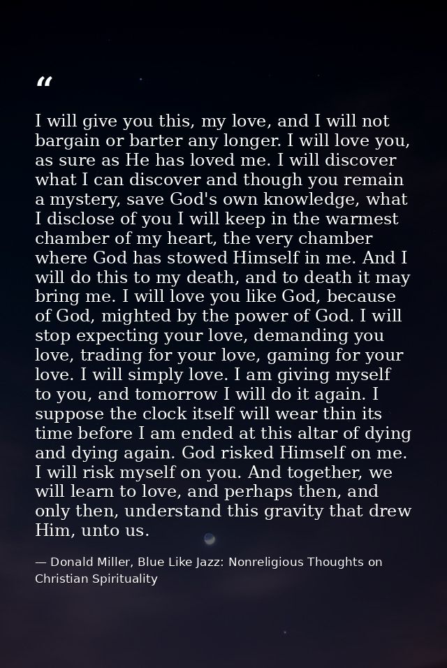 I will give you this, my love, and I will not bargain or barter any longer. I will love you, as sure as He has loved me. — Donald Miller, Blue Like Jazz: Nonreligious Thoughts on Christian Spirituality