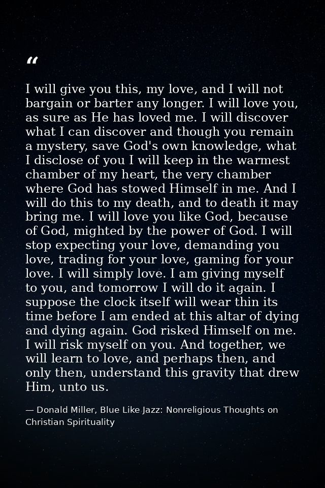 I will give you this, my love, and I will not bargain or barter any longer. I will love you, as sure as He has loved me. — Donald Miller, Blue Like Jazz: Nonreligious Thoughts on Christian Spirituality