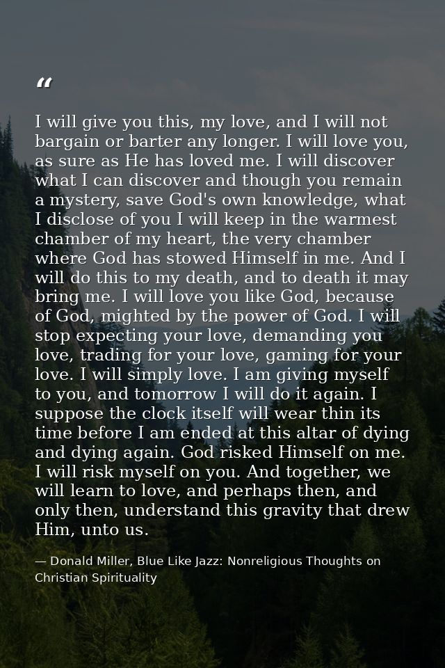 I will give you this, my love, and I will not bargain or barter any longer. I will love you, as sure as He has loved me. — Donald Miller, Blue Like Jazz: Nonreligious Thoughts on Christian Spirituality