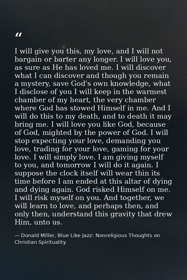 I will give you this, my love, and I will not bargain or barter any longer. I will love you, as sure as He has loved me. — Donald Miller, Blue Like Jazz: Nonreligious Thoughts on Christian Spirituality