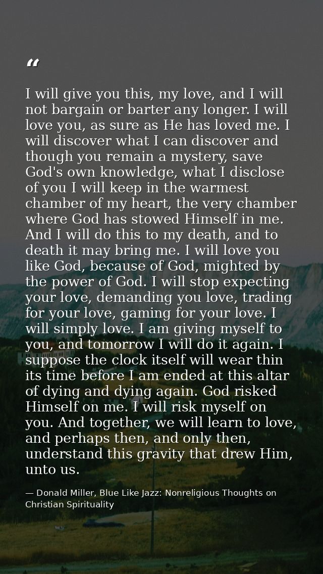 I will give you this, my love, and I will not bargain or barter any longer. I will love you, as sure as He has loved me. — Donald Miller, Blue Like Jazz: Nonreligious Thoughts on Christian Spirituality