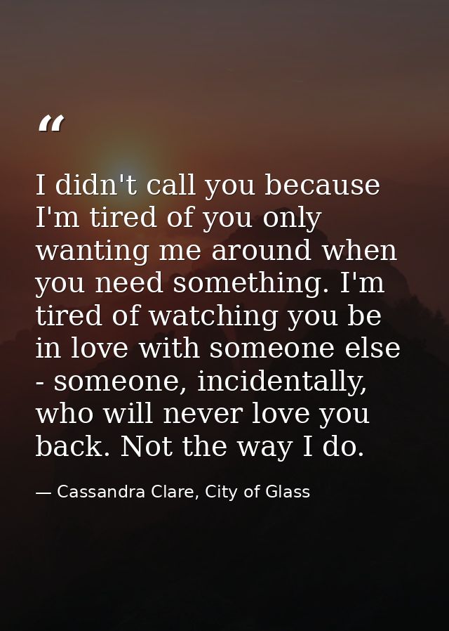 I didn't call you because I'm tired of you only wanting me around when you need something. I'm tired of watching you be  — Cassandra Clare, City of Glass