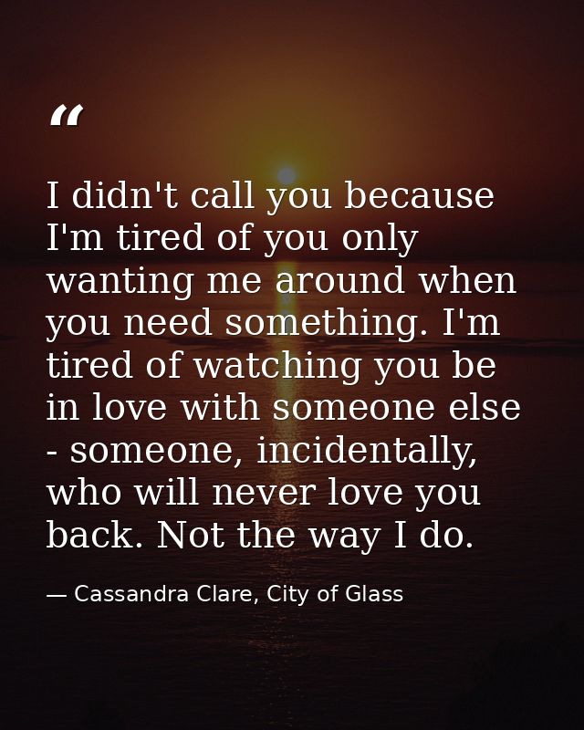 I didn't call you because I'm tired of you only wanting me around when you need something. I'm tired of watching you be  — Cassandra Clare, City of Glass