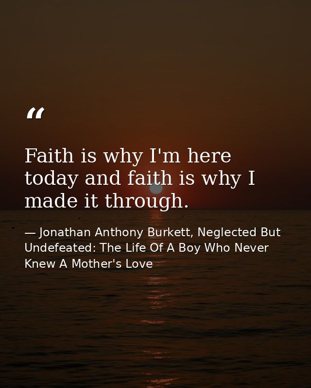 Faith is why I'm here today and faith is why I made it through. — Jonathan Anthony Burkett, Neglected But Undefeated: The Life Of A Boy Who Never Knew A Mother's Love