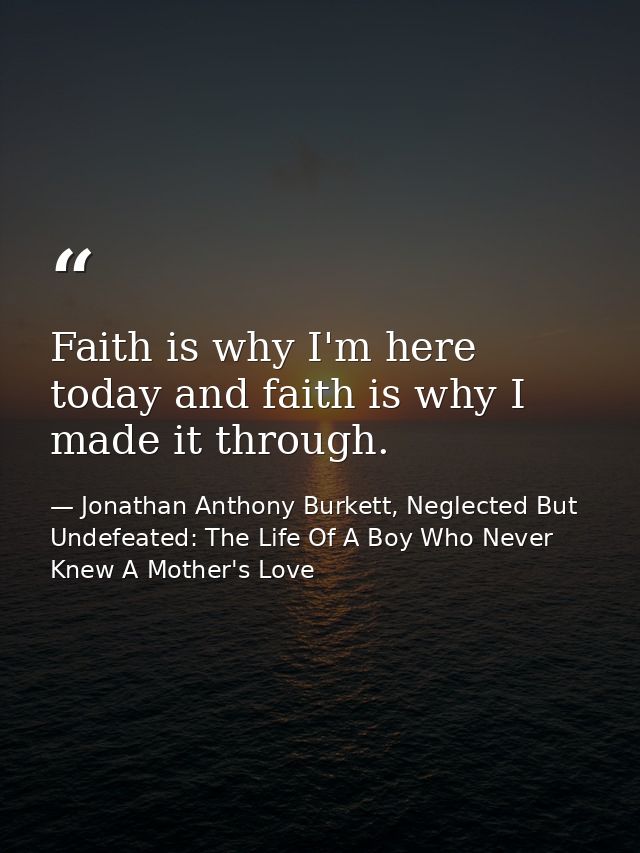 Faith is why I'm here today and faith is why I made it through. — Jonathan Anthony Burkett, Neglected But Undefeated: The Life Of A Boy Who Never Knew A Mother's Love