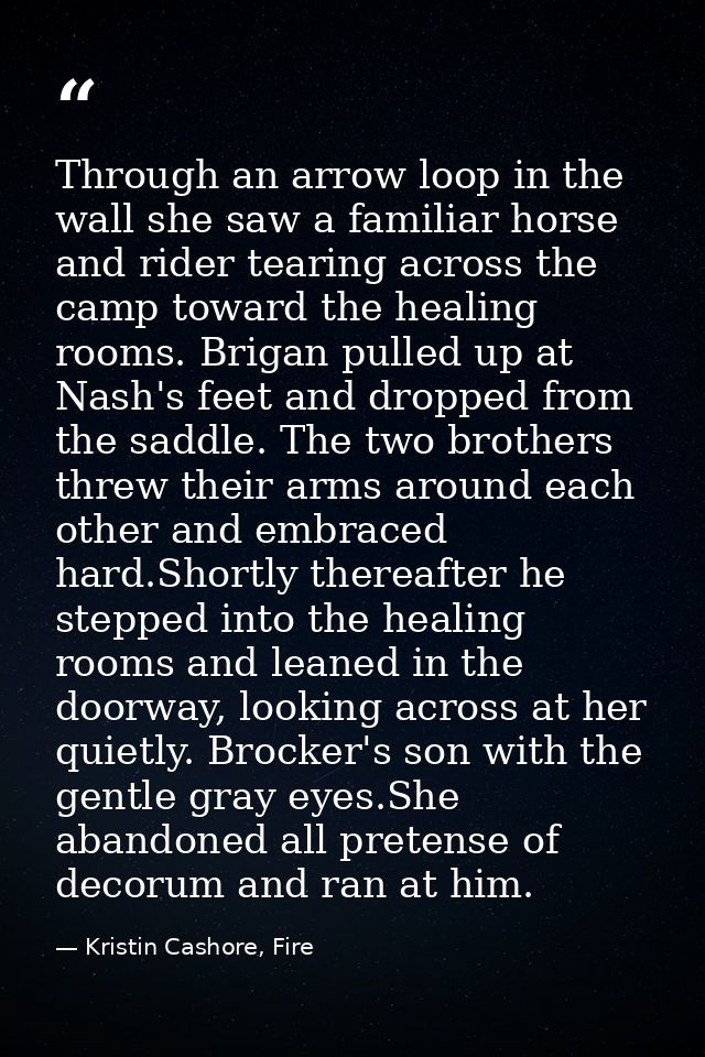 Through an arrow loop in the wall she saw a familiar horse and rider tearing across the camp toward the healing rooms. B — Kristin Cashore, Fire