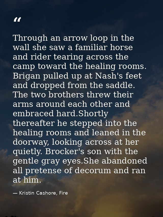 Through an arrow loop in the wall she saw a familiar horse and rider tearing across the camp toward the healing rooms. B — Kristin Cashore, Fire