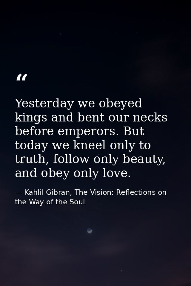 Yesterday we obeyed kings and bent our necks before emperors. But today we kneel only to truth, follow only beauty, and  — Kahlil Gibran, The Vision: Reflections on the Way of the Soul