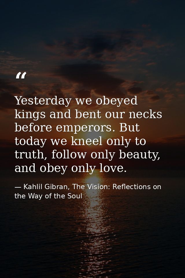 Yesterday we obeyed kings and bent our necks before emperors. But today we kneel only to truth, follow only beauty, and  — Kahlil Gibran, The Vision: Reflections on the Way of the Soul