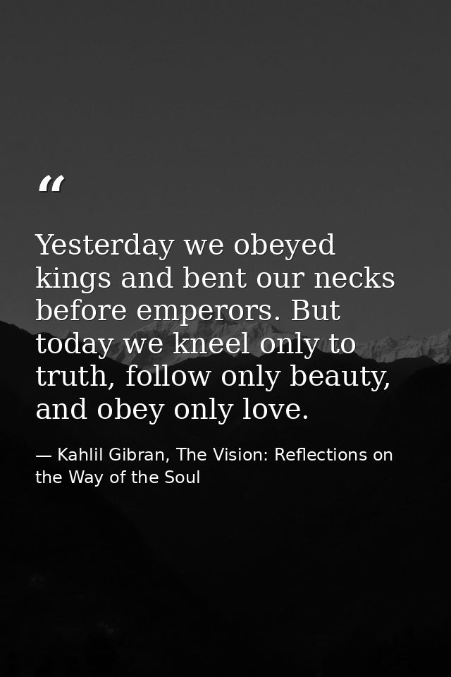 Yesterday we obeyed kings and bent our necks before emperors. But today we kneel only to truth, follow only beauty, and  — Kahlil Gibran, The Vision: Reflections on the Way of the Soul