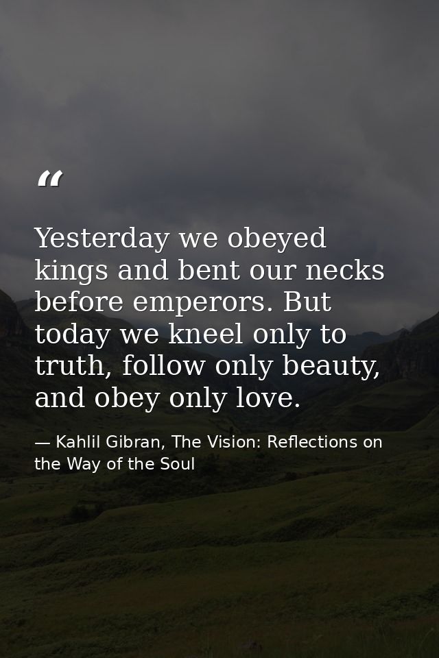 Yesterday we obeyed kings and bent our necks before emperors. But today we kneel only to truth, follow only beauty, and  — Kahlil Gibran, The Vision: Reflections on the Way of the Soul