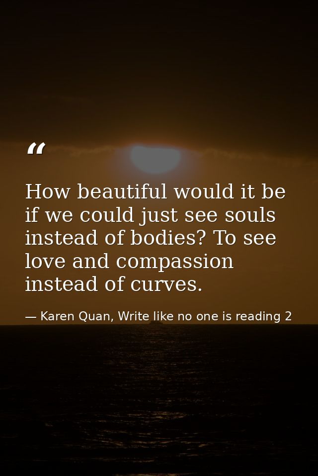 How beautiful would it be if we could just see souls instead of bodies? To see love and compassion instead of curves. — Karen Quan, Write like no one is reading 2