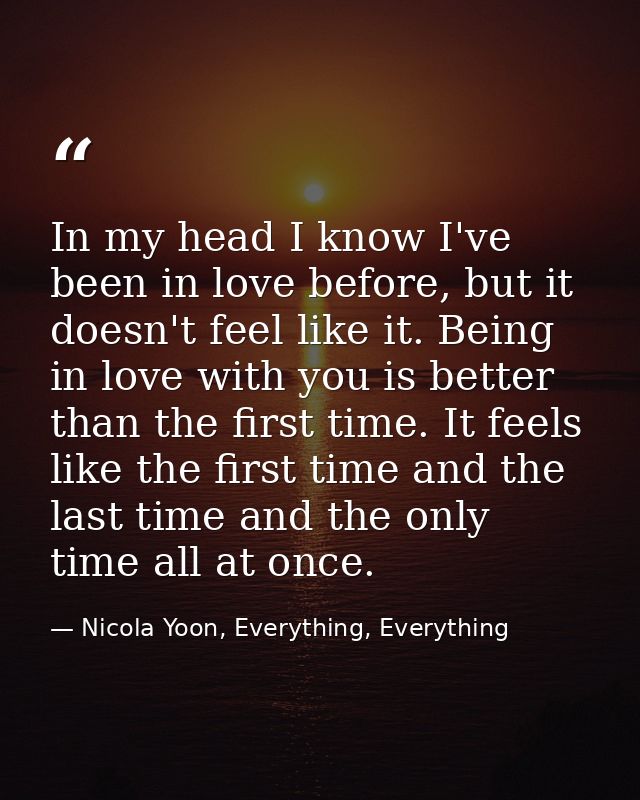 In my head I know I've been in love before, but it doesn't feel like it. Being in love with you is better than the first — Nicola Yoon, Everything, Everything