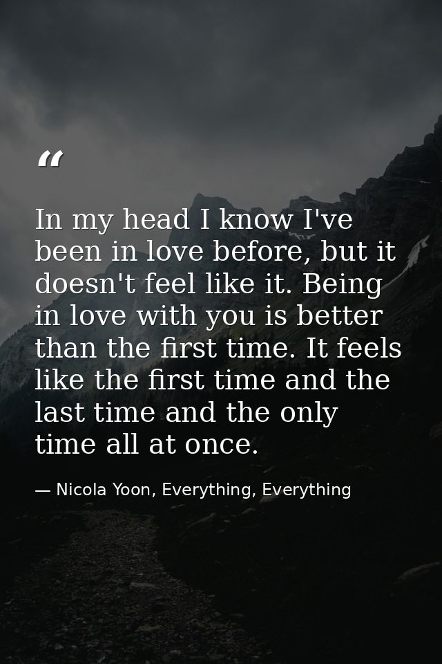 In my head I know I've been in love before, but it doesn't feel like it. Being in love with you is better than the first — Nicola Yoon, Everything, Everything
