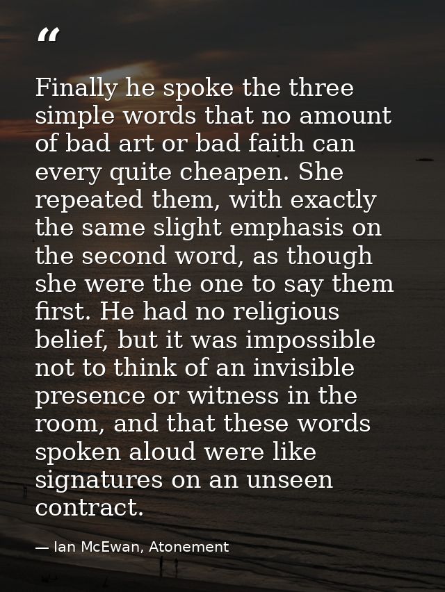 Finally he spoke the three simple words that no amount of bad art or bad faith can every quite cheapen. She repeated the — Ian McEwan, Atonement