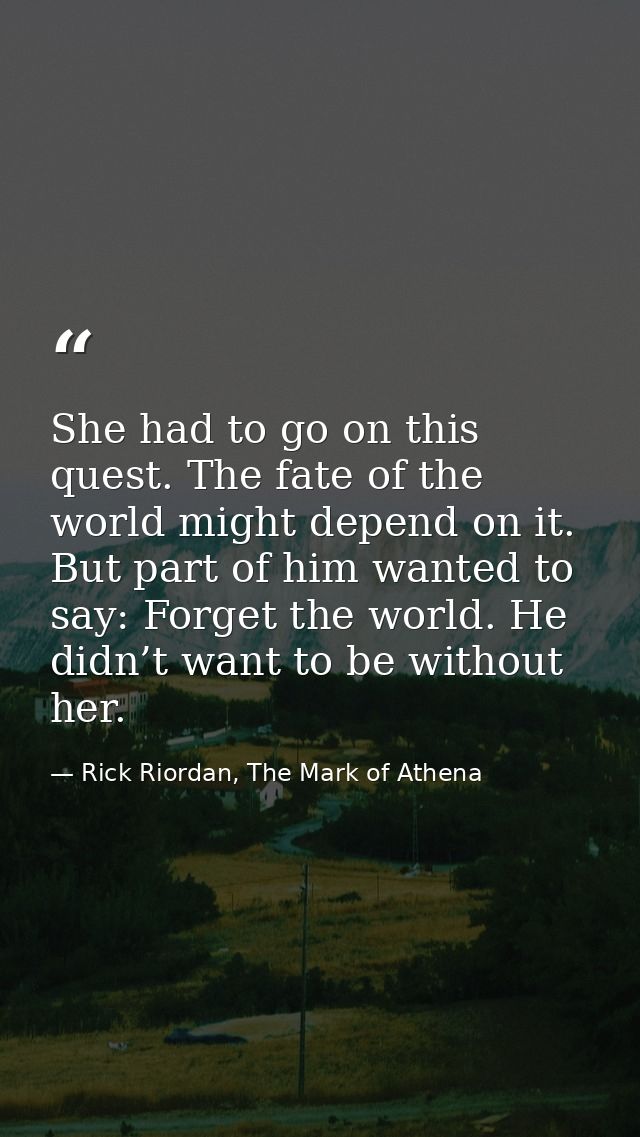 She had to go on this quest. The fate of the world might depend on it. But part of him wanted to say: Forget the world.  — Rick Riordan, The Mark of Athena