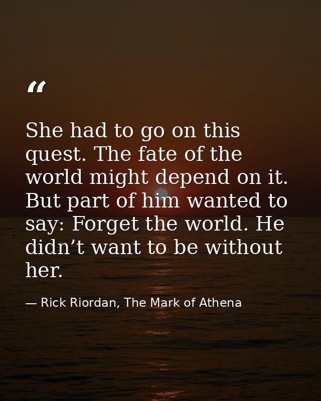She had to go on this quest. The fate of the world might depend on it. But part of him wanted to say: Forget the world.  — Rick Riordan, The Mark of Athena