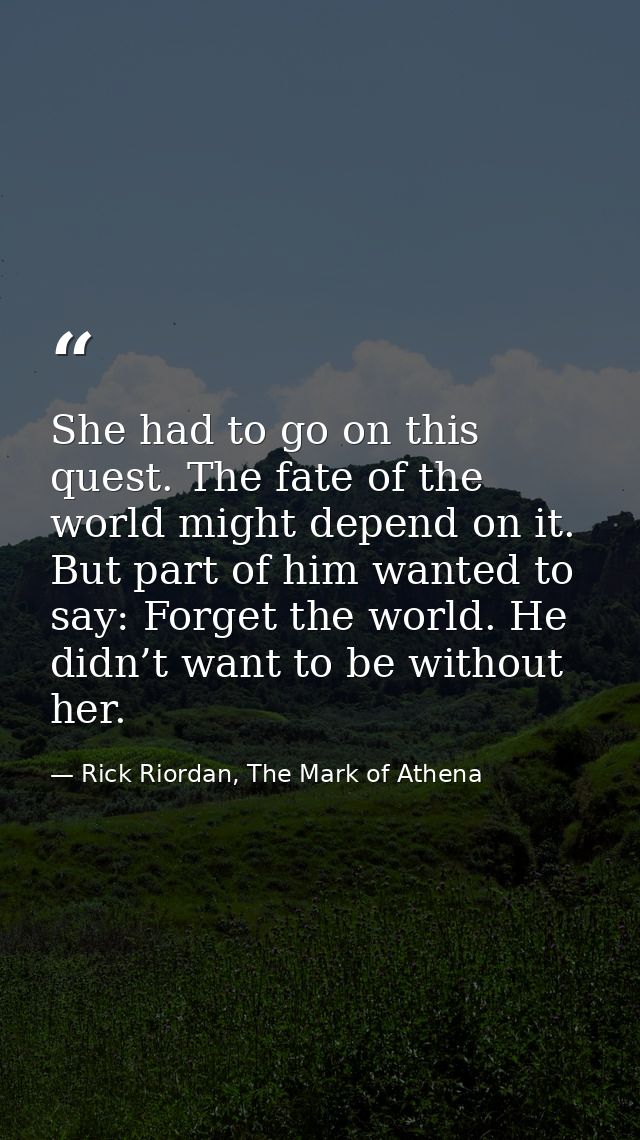 She had to go on this quest. The fate of the world might depend on it. But part of him wanted to say: Forget the world.  — Rick Riordan, The Mark of Athena