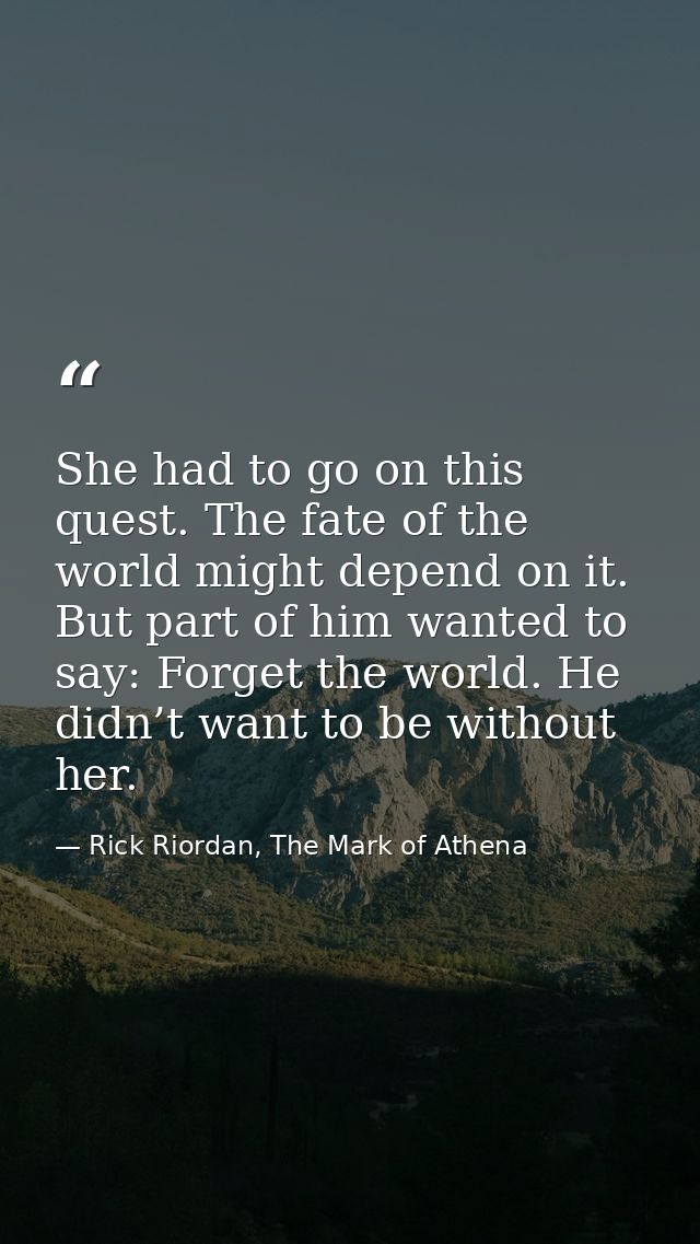 She had to go on this quest. The fate of the world might depend on it. But part of him wanted to say: Forget the world.  — Rick Riordan, The Mark of Athena