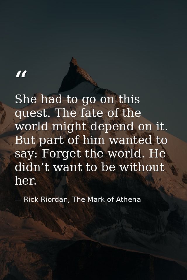 She had to go on this quest. The fate of the world might depend on it. But part of him wanted to say: Forget the world.  — Rick Riordan, The Mark of Athena
