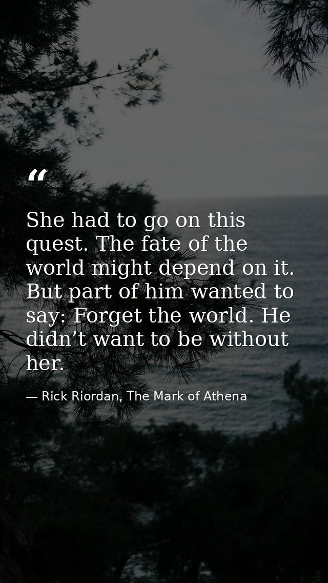 She had to go on this quest. The fate of the world might depend on it. But part of him wanted to say: Forget the world.  — Rick Riordan, The Mark of Athena