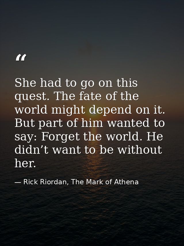 She had to go on this quest. The fate of the world might depend on it. But part of him wanted to say: Forget the world.  — Rick Riordan, The Mark of Athena