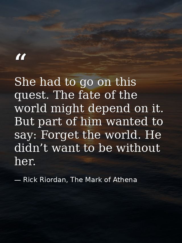 She had to go on this quest. The fate of the world might depend on it. But part of him wanted to say: Forget the world.  — Rick Riordan, The Mark of Athena