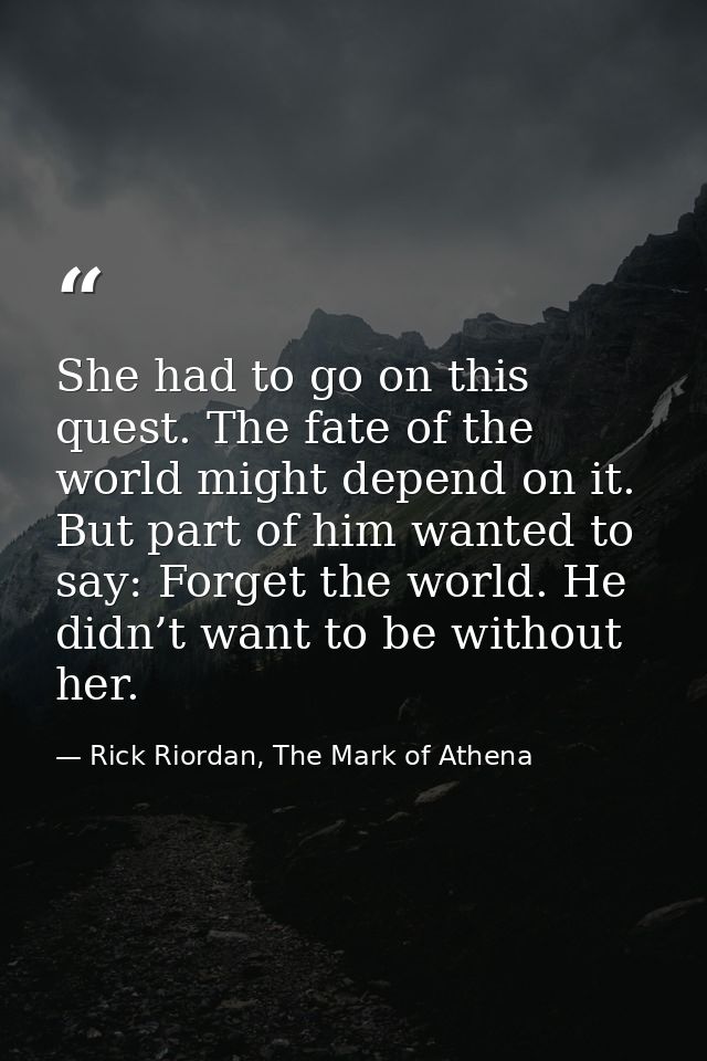 She had to go on this quest. The fate of the world might depend on it. But part of him wanted to say: Forget the world.  — Rick Riordan, The Mark of Athena
