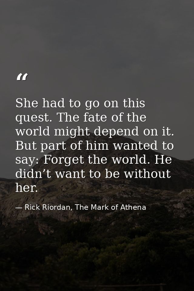 She had to go on this quest. The fate of the world might depend on it. But part of him wanted to say: Forget the world.  — Rick Riordan, The Mark of Athena