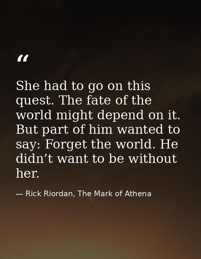 She had to go on this quest. The fate of the world might depend on it. But part of him wanted to say: Forget the world.  — Rick Riordan, The Mark of Athena