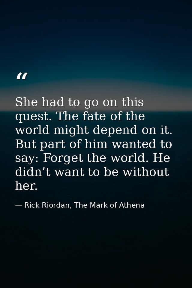 She had to go on this quest. The fate of the world might depend on it. But part of him wanted to say: Forget the world.  — Rick Riordan, The Mark of Athena