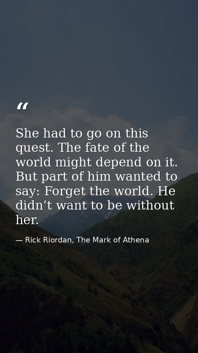 She had to go on this quest. The fate of the world might depend on it. But part of him wanted to say: Forget the world.  — Rick Riordan, The Mark of Athena