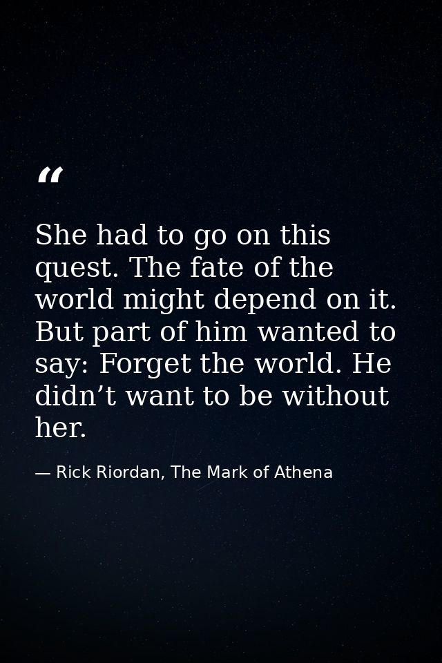 She had to go on this quest. The fate of the world might depend on it. But part of him wanted to say: Forget the world.  — Rick Riordan, The Mark of Athena