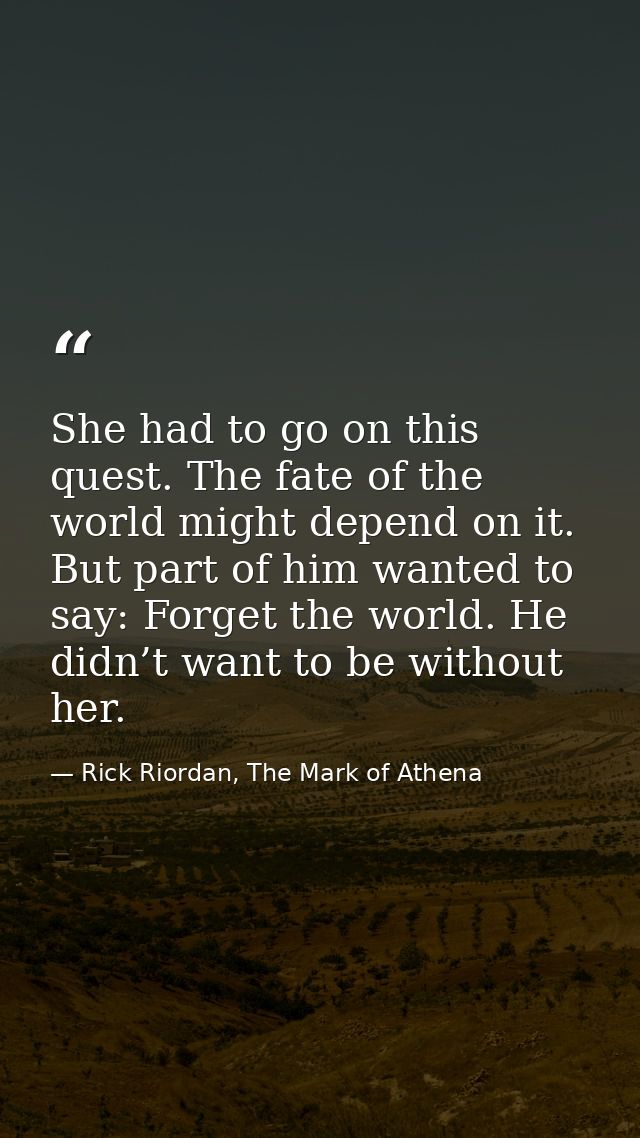 She had to go on this quest. The fate of the world might depend on it. But part of him wanted to say: Forget the world.  — Rick Riordan, The Mark of Athena
