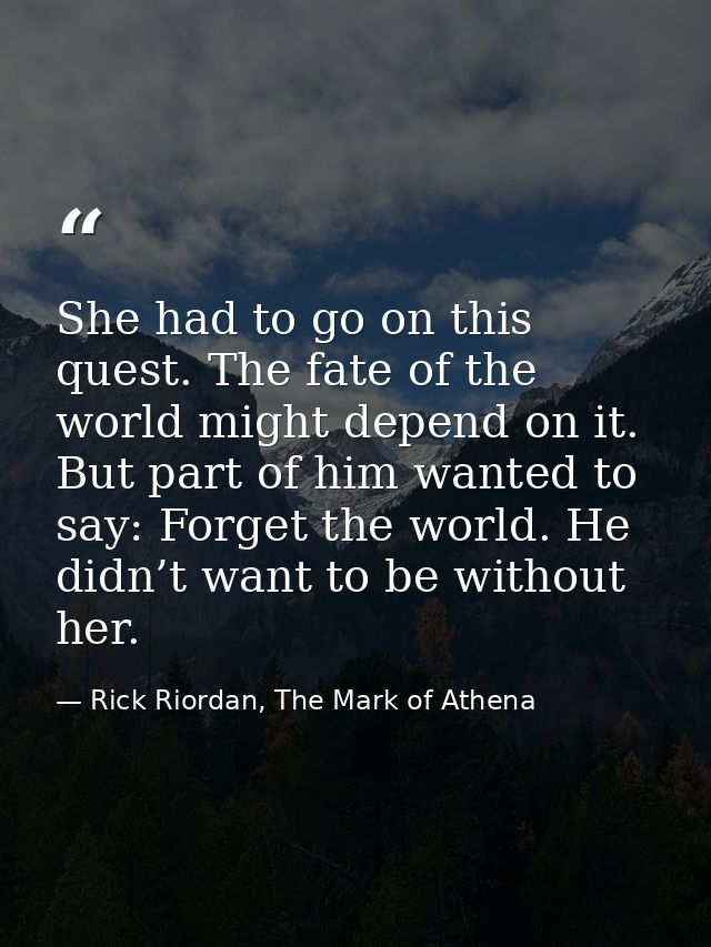 She had to go on this quest. The fate of the world might depend on it. But part of him wanted to say: Forget the world.  — Rick Riordan, The Mark of Athena