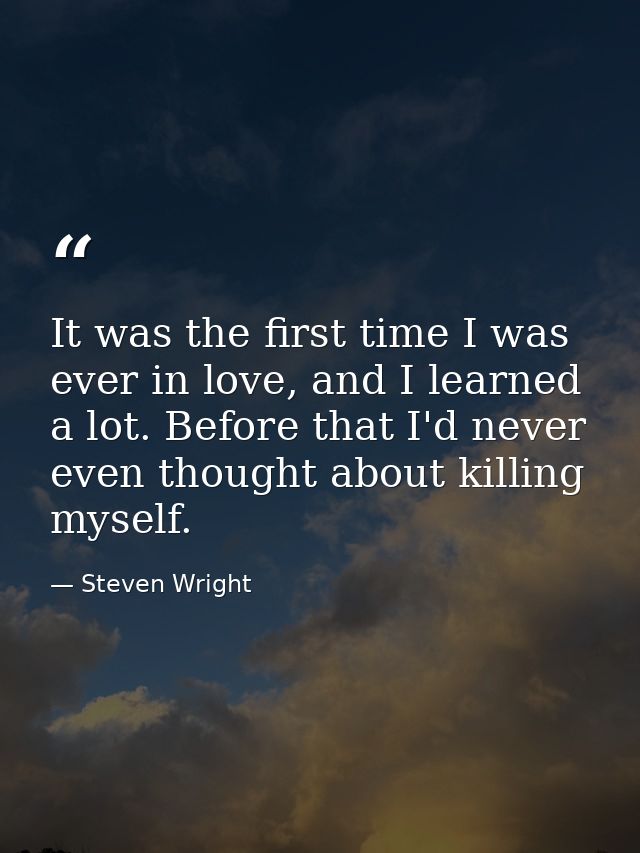 It was the first time I was ever in love, and I learned a lot. Before that I'd never even thought about killing myself. — Steven Wright