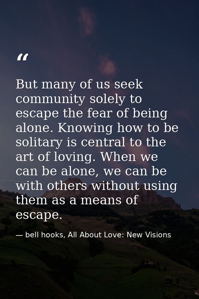 But many of us seek community solely to escape the fear of being alone. Knowing how to be solitary is central to the art — bell hooks, All About Love: New Visions