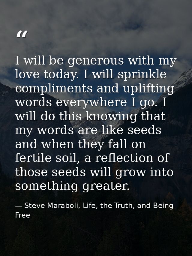 I will be generous with my love today. I will sprinkle compliments and uplifting words everywhere I go. I will do this k — Steve Maraboli, Life, the Truth, and Being Free