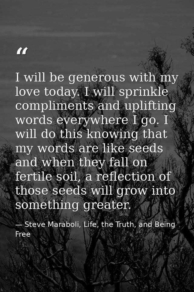 I will be generous with my love today. I will sprinkle compliments and uplifting words everywhere I go. I will do this k — Steve Maraboli, Life, the Truth, and Being Free