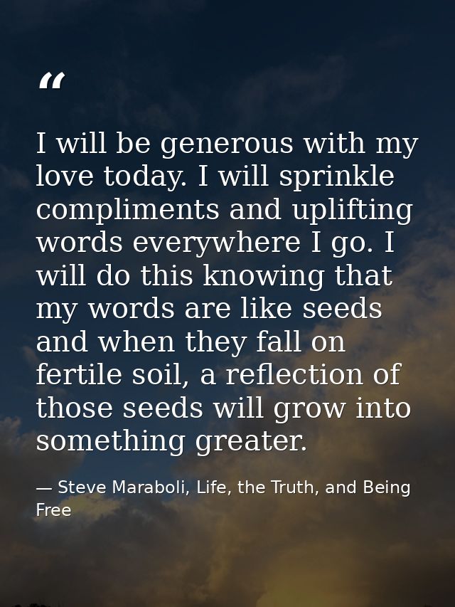 I will be generous with my love today. I will sprinkle compliments and uplifting words everywhere I go. I will do this k — Steve Maraboli, Life, the Truth, and Being Free