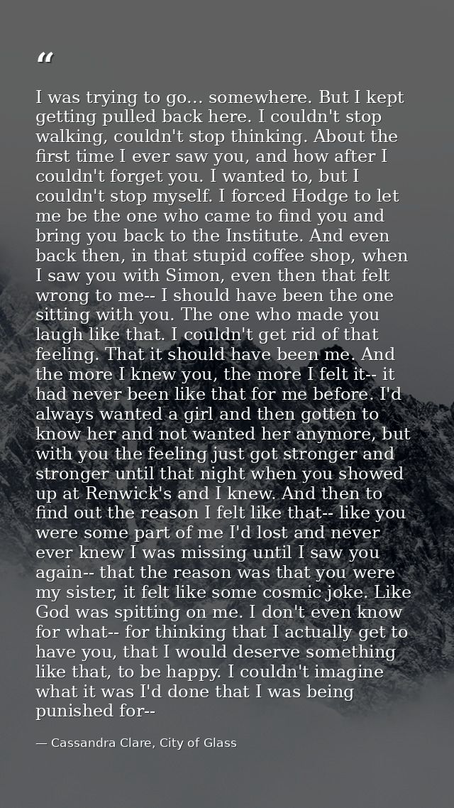 I was trying to go... somewhere. But I kept getting pulled back here. I couldn't stop walking, couldn't stop thinking. A — Cassandra Clare, City of Glass