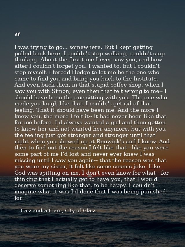 I was trying to go... somewhere. But I kept getting pulled back here. I couldn't stop walking, couldn't stop thinking. A — Cassandra Clare, City of Glass