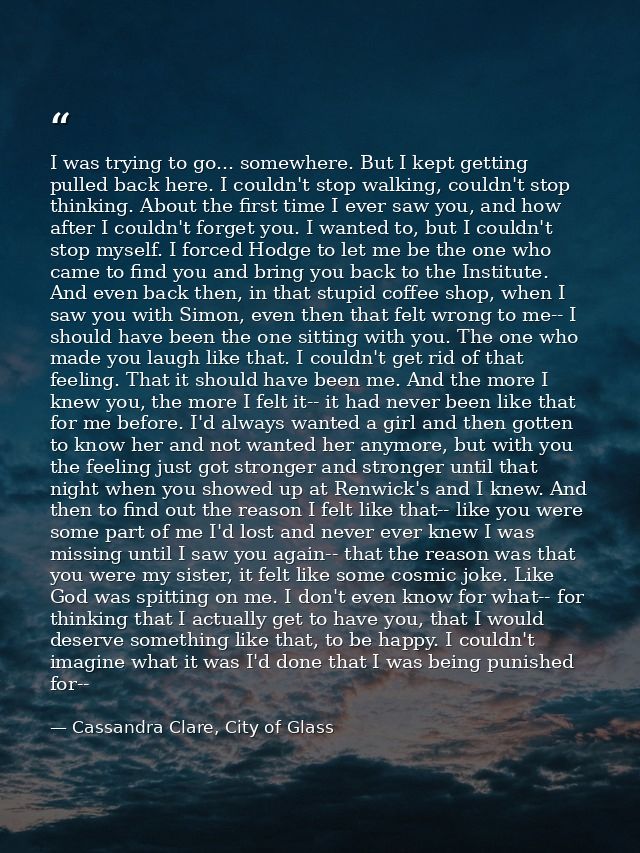 I was trying to go... somewhere. But I kept getting pulled back here. I couldn't stop walking, couldn't stop thinking. A — Cassandra Clare, City of Glass